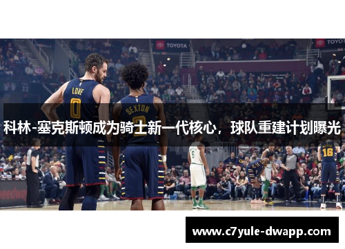 科林-塞克斯顿成为骑士新一代核心，球队重建计划曝光