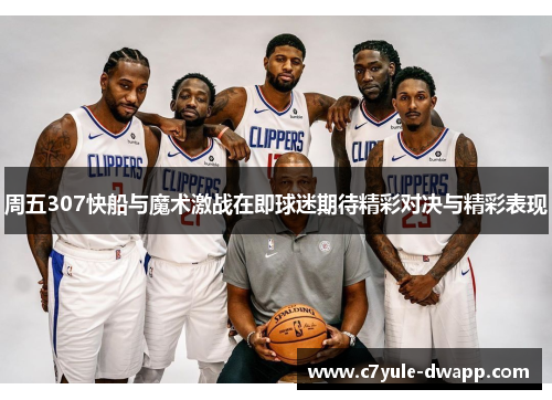 周五307快船与魔术激战在即球迷期待精彩对决与精彩表现